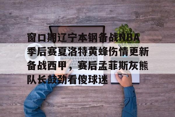 全站APP- 窗口期辽宁本钢备战NBA季后赛夏洛特黄蜂伤情更新备战西甲，赛后孟菲斯灰熊队长鼓劲看傻球迷