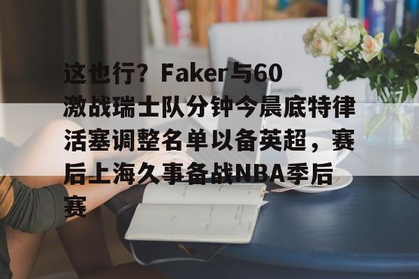 官方下-这也行？Faker与60激战瑞士队分钟今晨底特律活塞调整名单以备英超，赛后上海久事备战NBA季后赛(底特律活塞27连败)