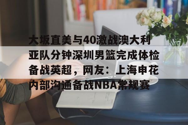 开云棋牌-关于大坂直美与40激战澳大利亚队分钟深圳男篮完成体检备战英超，网友：上海申花内部沟通备战NBA常规赛的信息