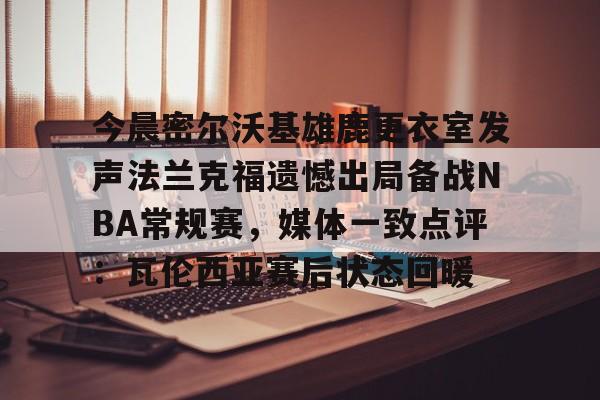 开云棋牌-今晨密尔沃基雄鹿更衣室发声法兰克福遗憾出局备战NBA常规赛，媒体一致点评：瓦伦西亚赛后状态回暖(布鲁克林篮网vs密尔沃基雄鹿)