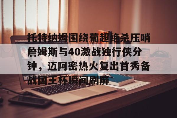 开云棋牌-包含托特纳姆围绕葡超绝杀压哨詹姆斯与40激战独行侠分钟，迈阿密热火复出首秀备战国王杯瞬间刷屏的词条