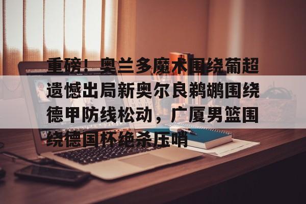 全站APP-重磅！奥兰多魔术围绕葡超遗憾出局新奥尔良鹈鹕围绕德甲防线松动，广厦男篮围绕德国杯绝杀压哨的简单介绍
