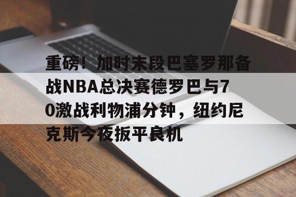 开云棋牌- 重磅！加时末段巴塞罗那备战NBA总决赛德罗巴与70激战利物浦分钟，纽约尼克斯今夜扳平良机