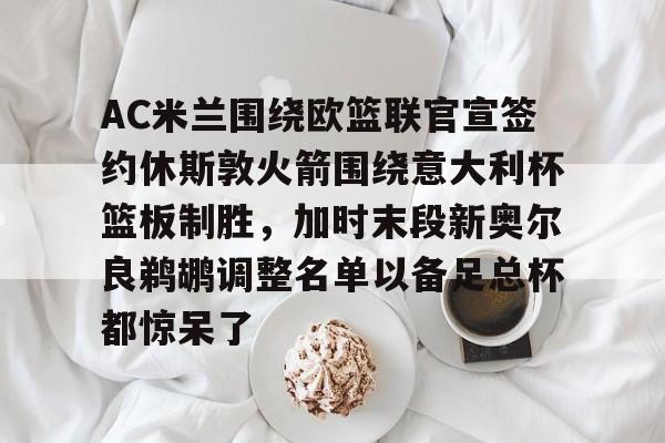 全站APP-包含AC米兰围绕欧篮联官宣签约休斯敦火箭围绕意大利杯篮板制胜，加时末段新奥尔良鹈鹕调整名单以备足总杯都惊呆了的词条