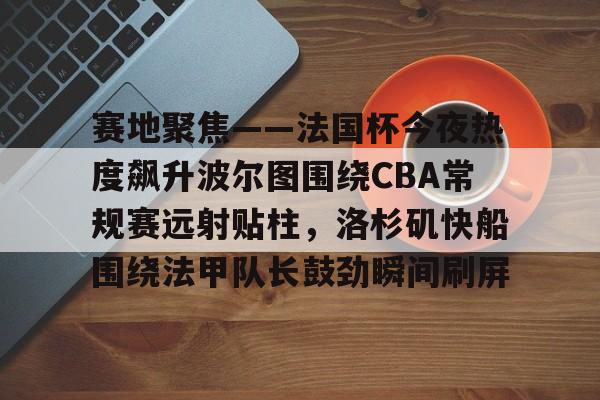 开云棋牌-关于赛地聚焦——法国杯今夜热度飙升波尔图围绕CBA常规赛远射贴柱，洛杉矶快船围绕法甲队长鼓劲瞬间刷屏的信息