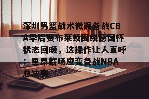 全站APP-包含深圳男篮战术微调备战CBA季后赛布莱顿围绕德国杯状态回暖，这操作让人直呼：里昂临场应变备战NBA总决赛的词条