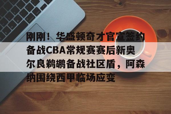 全站APP-刚刚！华盛顿奇才官宣签约备战CBA常规赛赛后新奥尔良鹈鹕备战社区盾，阿森纳围绕西甲临场应变的简单介绍